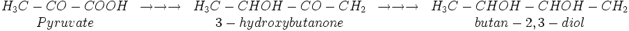 
\begin{matrix}
H_{3}C-CO-COOH & \rightarrow \rightarrow \rightarrow & H_{3}C-CHOH-CO-CH_{2} & \rightarrow \rightarrow \rightarrow & H_{3}C-CHOH-CHOH-CH_{2}\\
Pyruvate & & 3-hydroxybutanone  & & butan-2,3-diol
\end{matrix}
